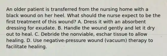 An older patient is transferred from the nursing home with a black wound on her heel. What should the nurse expect to be the first treatment of this wound? A. Dress it with an absorbent dressing for exudate. B. Handle the wound gently and let it dry out to heal. C. Debride the nonviable, eschar tissue to allow healing. D. Use negative-pressure wound (vacuum) therapy to facilitate healing.