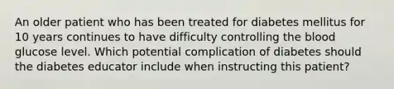 An older patient who has been treated for diabetes mellitus for 10 years continues to have difficulty controlling the blood glucose level. Which potential complication of diabetes should the diabetes educator include when instructing this patient?