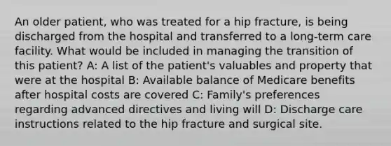 An older patient, who was treated for a hip fracture, is being discharged from the hospital and transferred to a long-term care facility. What would be included in managing the transition of this patient? A: A list of the patient's valuables and property that were at the hospital B: Available balance of Medicare benefits after hospital costs are covered C: Family's preferences regarding advanced directives and living will D: Discharge care instructions related to the hip fracture and surgical site.