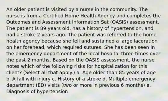 An older patient is visited by a nurse in the community. The nurse is from a Certified Home Health Agency and completes the Outcomes and Assessment Information Set (OASIS) assessment. The patient is 89 years old, has a history of hypertension, and had a stroke 2 years ago. The patient was referred to the home health agency because she fell and sustained a large laceration on her forehead, which required sutures. She has been seen in the emergency department of the local hospital three times over the past 2 months. Based on the OASIS assessment, the nurse notes which of the following risks for hospitalization for this client? (Select all that apply.) a. Age older than 85 years of age b. A fall with injury c. History of a stroke d. Multiple emergency department (ED) visits (two or more in previous 6 months) e. Diagnosis of hypertension