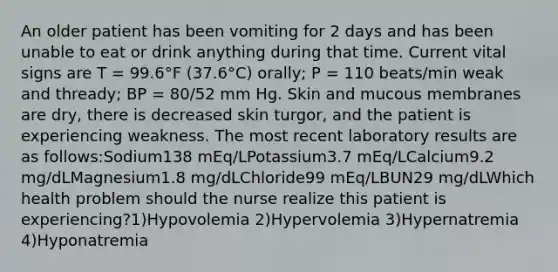 An older patient has been vomiting for 2 days and has been unable to eat or drink anything during that time. Current vital signs are T = 99.6°F (37.6°C) orally; P = 110 beats/min weak and thready; BP = 80/52 mm Hg. Skin and mucous membranes are dry, there is decreased skin turgor, and the patient is experiencing weakness. The most recent laboratory results are as follows:Sodium138 mEq/LPotassium3.7 mEq/LCalcium9.2 mg/dLMagnesium1.8 mg/dLChloride99 mEq/LBUN29 mg/dLWhich health problem should the nurse realize this patient is experiencing?1)Hypovolemia 2)Hypervolemia 3)Hypernatremia 4)Hyponatremia