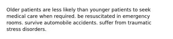 Older patients are less likely than younger patients to seek medical care when required. be resuscitated in emergency rooms. survive automobile accidents. suffer from traumatic stress disorders.