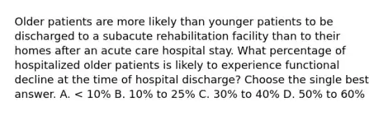 Older patients are more likely than younger patients to be discharged to a subacute rehabilitation facility than to their homes after an acute care hospital stay. What percentage of hospitalized older patients is likely to experience functional decline at the time of hospital discharge? Choose the single best answer. A. < 10% B. 10% to 25% C. 30% to 40% D. 50% to 60%