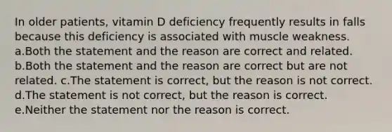 In older patients, vitamin D deficiency frequently results in falls because this deficiency is associated with muscle weakness. a.Both the statement and the reason are correct and related. b.Both the statement and the reason are correct but are not related. c.The statement is correct, but the reason is not correct. d.The statement is not correct, but the reason is correct. e.Neither the statement nor the reason is correct.