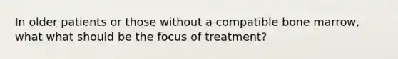 In older patients or those without a compatible bone marrow, what what should be the focus of treatment?