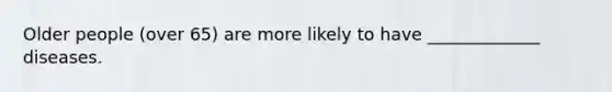 Older people (over 65) are more likely to have _____________ diseases.