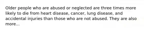 Older people who are abused or neglected are three times more likely to die from heart disease, cancer, lung disease, and accidental injuries than those who are not abused. They are also more...