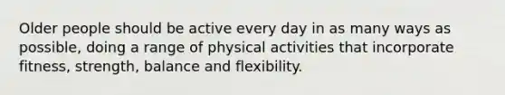 Older people should be active every day in as many ways as possible, doing a range of physical activities that incorporate fitness, strength, balance and flexibility.