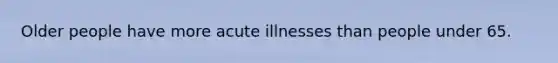 Older people have more acute illnesses than people under 65.