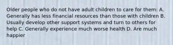 Older people who do not have adult children to care for them: A. Generally has less financial resources than those with children B. Usually develop other support systems and turn to others for help C. Generally experience much worse health D. Are much happier