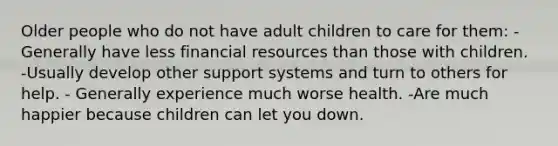 Older people who do not have adult children to care for them: -Generally have less financial resources than those with children. -Usually develop other support systems and turn to others for help. - Generally experience much worse health. -Are much happier because children can let you down.