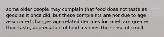 some older people may complain that food does not taste as good as it once did, but these complaints are not due to age associated changes age related declines for smell are greater than taste, appreciation of food involves the sense of smell