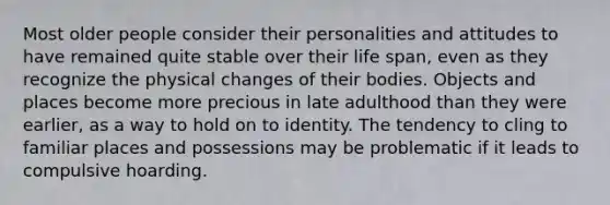 Most older people consider their personalities and attitudes to have remained quite stable over their life span, even as they recognize the physical changes of their bodies. Objects and places become more precious in late adulthood than they were earlier, as a way to hold on to identity. The tendency to cling to familiar places and possessions may be problematic if it leads to compulsive hoarding.