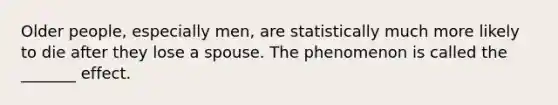 Older people, especially men, are statistically much more likely to die after they lose a spouse. The phenomenon is called the _______ effect.