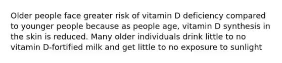 Older people face greater risk of vitamin D deficiency compared to younger people because as people age, vitamin D synthesis in the skin is reduced. Many older individuals drink little to no vitamin D-fortified milk and get little to no exposure to sunlight