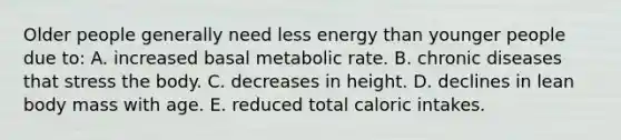 Older people generally need less energy than younger people due to:​ A. ​increased basal metabolic rate. B. ​chronic diseases that stress the body. C. ​decreases in height. D. ​declines in lean body mass with age. E. ​reduced total caloric intakes.