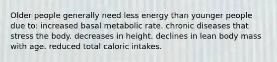 Older people generally need less energy than younger people due to:​ ​increased basal metabolic rate. ​chronic diseases that stress the body. ​decreases in height. ​declines in lean body mass with age. ​reduced total caloric intakes.