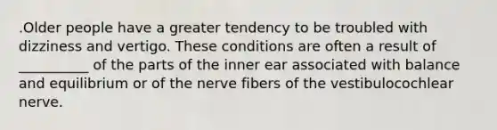 .Older people have a greater tendency to be troubled with dizziness and vertigo. These conditions are often a result of __________ of the parts of the inner ear associated with balance and equilibrium or of the nerve fibers of the vestibulocochlear nerve.