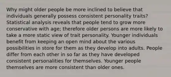 Why might older people be more inclined to believe that individuals generally possess consistent personality traits? Statistical analysis reveals that people tend to grow more conservative with age; therefore older persons are more likely to take a more static view of trait personality. Younger individuals benefit from keeping an open mind about the various possibilities in store for them as they develop into adults. People differ from each other in so far as they have developed consistent personalities for themselves. Younger people themselves are more consistent than older ones.