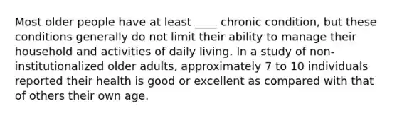 Most older people have at least ____ chronic condition, but these conditions generally do not limit their ability to manage their household and activities of daily living. In a study of non-institutionalized older adults, approximately 7 to 10 individuals reported their health is good or excellent as compared with that of others their own age.