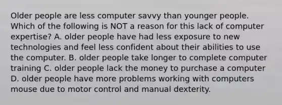 Older people are less computer savvy than younger people. Which of the following is NOT a reason for this lack of computer expertise? A. older people have had less exposure to new technologies and feel less confident about their abilities to use the computer. B. older people take longer to complete computer training C. older people lack the money to purchase a computer D. older people have more problems working with computers mouse due to motor control and manual dexterity.