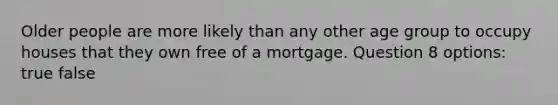 Older people are more likely than any other age group to occupy houses that they own free of a mortgage. Question 8 options: true false