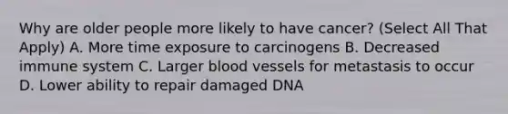 Why are older people more likely to have cancer? (Select All That Apply) A. More time exposure to carcinogens B. Decreased immune system C. Larger <a href='https://www.questionai.com/knowledge/kZJ3mNKN7P-blood-vessels' class='anchor-knowledge'>blood vessels</a> for metastasis to occur D. Lower ability to repair damaged DNA