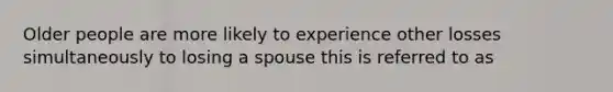 Older people are more likely to experience other losses simultaneously to losing a spouse this is referred to as