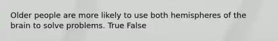 Older people are more likely to use both hemispheres of the brain to solve problems. True False