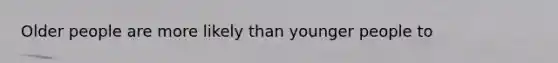 Older people are more likely than younger people to
