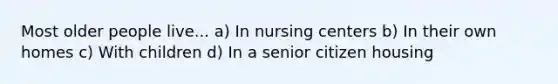 Most older people live... a) In nursing centers b) In their own homes c) With children d) In a senior citizen housing