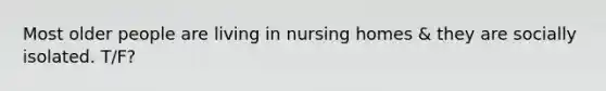 Most older people are living in nursing homes & they are socially isolated. T/F?