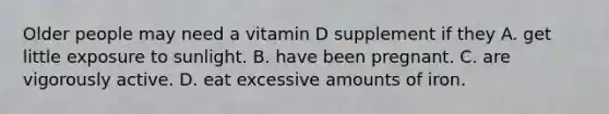 Older people may need a vitamin D supplement if they A. get little exposure to sunlight. B. have been pregnant. C. are vigorously active. D. eat excessive amounts of iron.