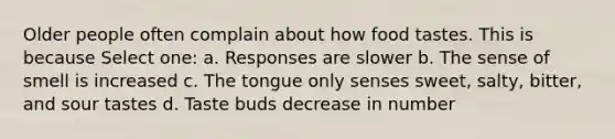 Older people often complain about how food tastes. This is because Select one: a. Responses are slower b. The sense of smell is increased c. The tongue only senses sweet, salty, bitter, and sour tastes d. Taste buds decrease in number