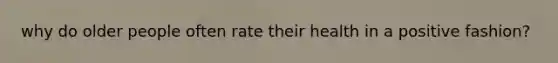 why do older people often rate their health in a positive fashion?