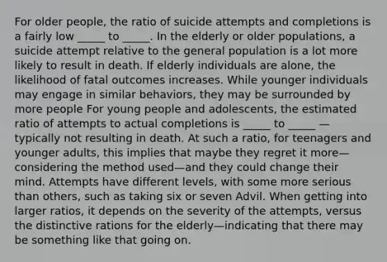 For older people, the ratio of suicide attempts and completions is a fairly low _____ to _____. In the elderly or older populations, a suicide attempt relative to the general population is a lot more likely to result in death. If elderly individuals are alone, the likelihood of fatal outcomes increases. While younger individuals may engage in similar behaviors, they may be surrounded by more people For young people and adolescents, the estimated ratio of attempts to actual completions is _____ to _____ — typically not resulting in death. At such a ratio, for teenagers and younger adults, this implies that maybe they regret it more—considering the method used—and they could change their mind. Attempts have different levels, with some more serious than others, such as taking six or seven Advil. When getting into larger ratios, it depends on the severity of the attempts, versus the distinctive rations for the elderly—indicating that there may be something like that going on.