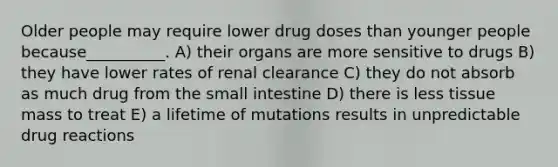 Older people may require lower drug doses than younger people because__________. A) their organs are more sensitive to drugs B) they have lower rates of renal clearance C) they do not absorb as much drug from the small intestine D) there is less tissue mass to treat E) a lifetime of mutations results in unpredictable drug reactions