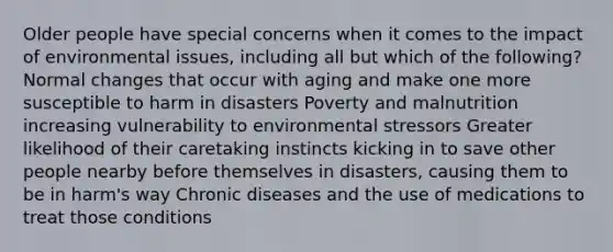 Older people have special concerns when it comes to the impact of environmental issues, including all but which of the following? Normal changes that occur with aging and make one more susceptible to harm in disasters Poverty and malnutrition increasing vulnerability to environmental stressors Greater likelihood of their caretaking instincts kicking in to save other people nearby before themselves in disasters, causing them to be in harm's way Chronic diseases and the use of medications to treat those conditions