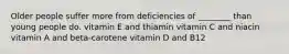 Older people suffer more from deficiencies of ________ than young people do. vitamin E and thiamin vitamin C and niacin vitamin A and beta-carotene vitamin D and B12