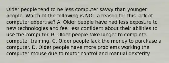 Older people tend to be less computer savvy than younger people. Which of the following is NOT a reason for this lack of computer expertise? A. Older people have had less exposure to new technologies and feel less confident about their abilities to use the computer. B. Older people take longer to complete computer training. C. Older people lack the money to purchase a computer. D. Older people have more problems working the computer mouse due to motor control and manual dexterity