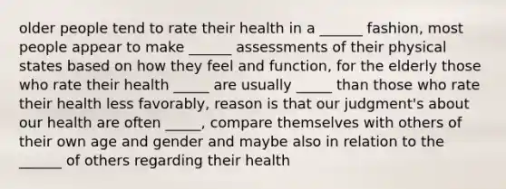 older people tend to rate their health in a ______ fashion, most people appear to make ______ assessments of their physical states based on how they feel and function, for the elderly those who rate their health _____ are usually _____ than those who rate their health less favorably, reason is that our judgment's about our health are often _____, compare themselves with others of their own age and gender and maybe also in relation to the ______ of others regarding their health