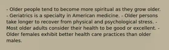 - Older people tend to become more spiritual as they grow older. - Geriatrics is a specialty in American medicine. - Older persons take longer to recover from physical and psychological stress. - Most older adults consider their health to be good or excellent. - Older females exhibit better health care practices than older males.