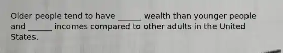 Older people tend to have ______ wealth than younger people and ______ incomes compared to other adults in the United States.