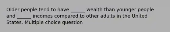 Older people tend to have ______ wealth than younger people and ______ incomes compared to other adults in the United States. Multiple choice question