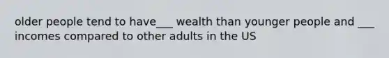 older people tend to have___ wealth than younger people and ___ incomes compared to other adults in the US