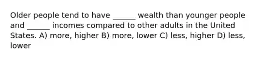 Older people tend to have ______ wealth than younger people and ______ incomes compared to other adults in the United States. A) more, higher B) more, lower C) less, higher D) less, lower