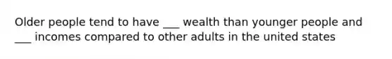 Older people tend to have ___ wealth than younger people and ___ incomes compared to other adults in the united states