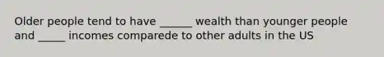 Older people tend to have ______ wealth than younger people and _____ incomes comparede to other adults in the US