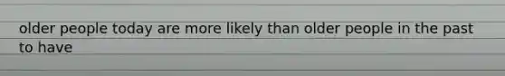 older people today are more likely than older people in the past to have