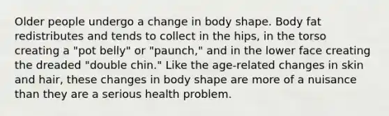 Older people undergo a change in body shape. Body fat redistributes and tends to collect in the hips, in the torso creating a "pot belly" or "paunch," and in the lower face creating the dreaded "double chin." Like the age-related changes in skin and hair, these changes in body shape are more of a nuisance than they are a serious health problem.